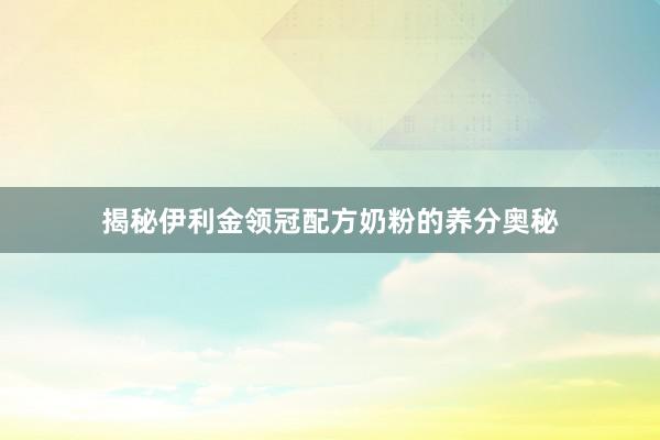 揭秘伊利金领冠配方奶粉的养分奥秘