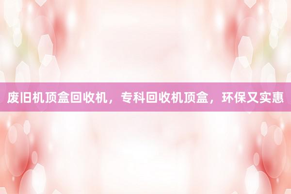 废旧机顶盒回收机，专科回收机顶盒，环保又实惠