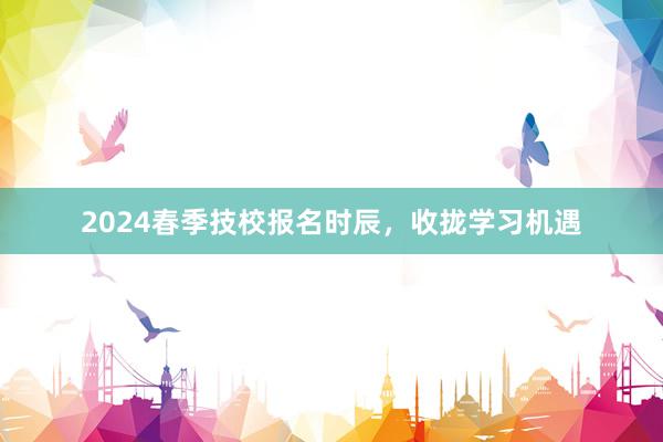 2024春季技校报名时辰，收拢学习机遇